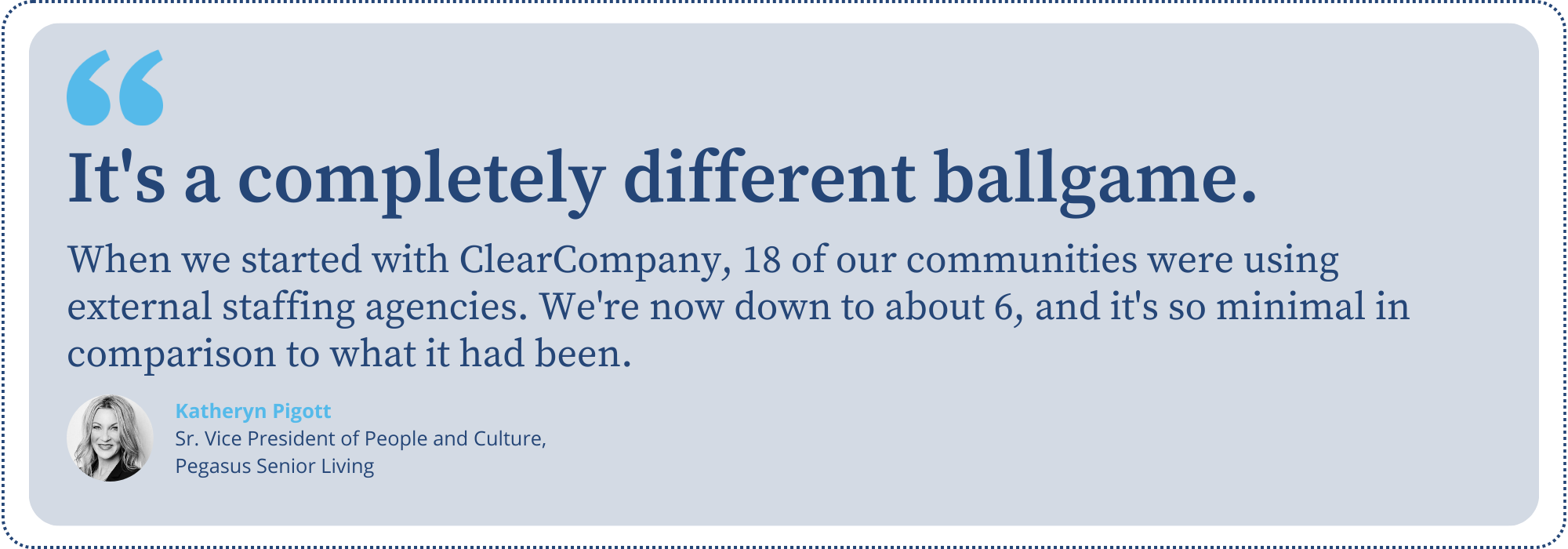 “When we started with ClearCompany, 18 of our communities were using external staffing agencies. We're now down to about 6, and it's so minimal in comparison to what it had been. it's a completely different ballgame.” - Katheryn Pigott, Sr. Vice President of People and Culture